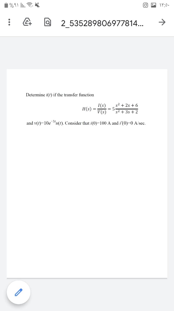 |%9) l,
2 535289806977814...
Determine i(t) if the transfer function
I(s)
s² + 2s + 6
H(s) =
= 5
V(s)
s2 + 3s + 2
and v(t)=10e 3'u(t). Consider that i(0)=100 A and i'(0)=0 A/sec.
