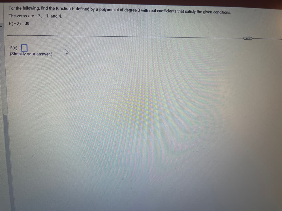 For the following, find the function P defined by a polynomial of degree 3 with real coefficients that satisfy the given conditions.
The zeros are -3,-1, and 4.
P(-2)=30
P(x) =
(Simplify your answer.)