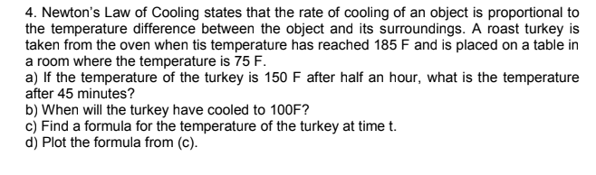 4. Newton's Law of Cooling states that the rate of cooling of an object is proportional to
the temperature difference between the object and its surroundings. A roast turkey is
taken from the oven when tis temperature has reached 185 F and is placed on a table in
a room where the temperature is 75 F.
a) If the temperature of the turkey is 150 F after half an hour, what is the temperature
after 45 minutes?
b) When will the turkey have cooled to 100F?
c) Find a formula for the temperature of the turkey at time t.
d) Plot the formula from (c).
