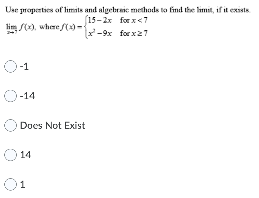 Use properties of limits and algebraic methods to find the limit, if it exists.
(15– 2x for x<7
x²-9x for x27
lim f(x), where f(x) ='
X→7
O -1
-14
Does Not Exist
14
1
