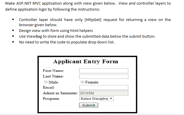 Make ASP.NET MvC application along with view given below. View and controller layers to
define application logic by following the instructions:
Controller layer should have only [HttpGet] request for returning a view on the
browser given below.
• Design view with form using html helpers
• Use ViewBag to store and show the submitted data below the submit button.
No need to write the code to populate drop down list.
Applicant Entry Form
First Name:
Last Name:
Male
Female
Email:
Admit in Semester: 2018SM
Program:
Select Discipline
Submit
