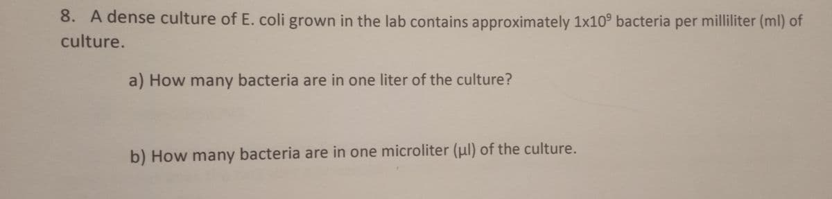 8. A dense culture of E. coli grown in the lab contains approximately 1x10° bacteria per milliliter (ml) of
culture.
a) How many bacteria are in one liter of the culture?
b) How many bacteria are in one microliter (μl) of the culture.