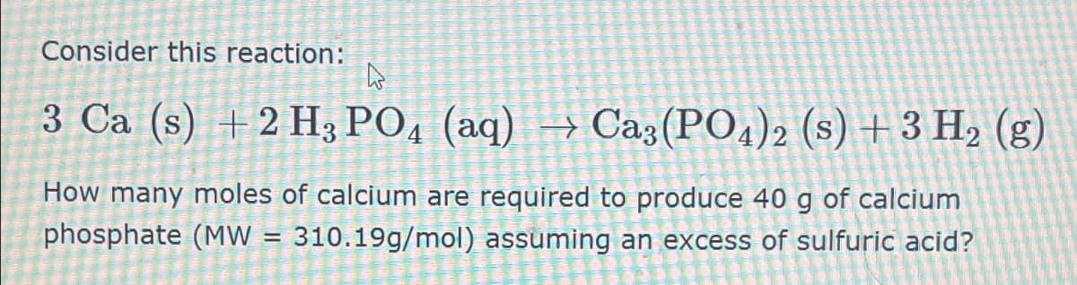 Consider this reaction:
B
3 Ca (s) +2 H3PO4 (aq) → Ca3(PO4)2 (s) + 3 H2 (g)
How many moles of calcium are required to produce 40 g of calcium
phosphate (MW
=
310.19g/mol) assuming an excess of sulfuric acid?