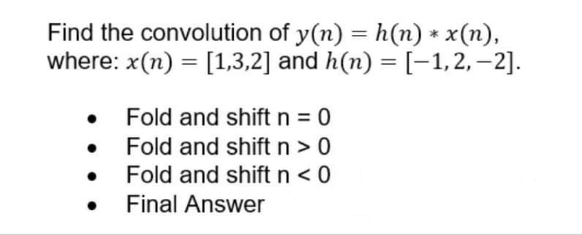 Find the convolution of y(n) = h(n) * x(n),
where: x(n) = [1,3,2] and h(n) = [−1,2,−2].
• Fold and shift n = 0
Fold and shift n > 0
Fold and shift n < 0
Final Answer
●
●