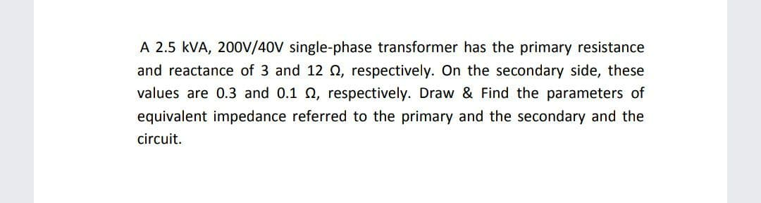 A 2.5 kVA, 200V/40V single-phase transformer has the primary resistance
and reactance of 3 and 12 Q, respectively. On the secondary side, these
values are 0.3 and 0.1 Q, respectively. Draw & Find the parameters of
equivalent impedance referred to the primary and the secondary and the
circuit.
