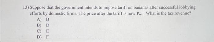 13) Suppose that the government intends to impose tariff on bananas after successful lobbying
efforts by domestic firms. The price after the tariff is now P. What is the tax revenue?
A) B
B) D
C) E
D) F