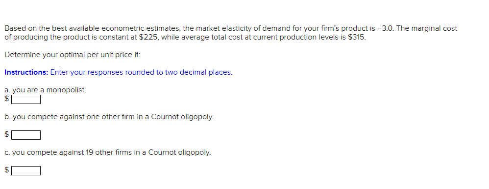 Based on the best available econometric estimates, the market elasticity of demand for your firm's product is -3.0. The marginal cost
of producing the product is constant at $225, while average total cost at current production levels is $315.
Determine your optimal per unit price if:
Instructions: Enter your responses rounded to two decimal places.
a. you are a monopolist.
b. you compete against one other firm in a Cournot oligopoly.
$
c. you compete against 19 other firms in a Cournot oligopoly.