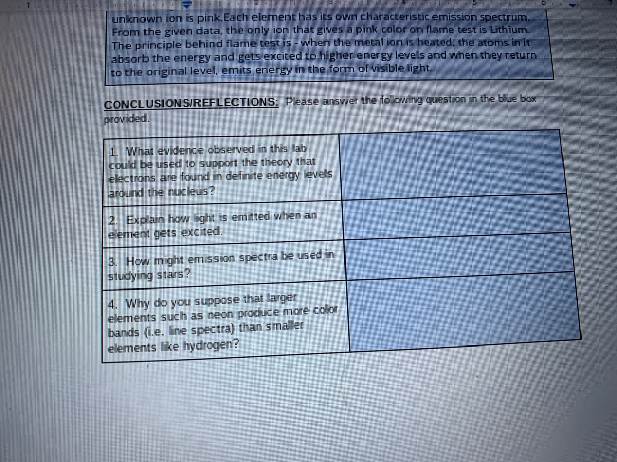 unknown ion is pink.Each element has its own characteristic emission spectrum.
From the given data, the only ion that gives a pink color on flame test is Lithium.
The principle behind flame test is - when the metal ion is heated, the atoms in it
absorb the energy and gets excited to higher energy levels and when they return
to the original level, emits energy in the form of visible light.
CONCLUSIONS/REFLECTIONS: Please answer the following question in the blue box
provided.
1. What evidence observed in this lab
could be used to support the theory that
electrons are found in definite energy levels
around the nucleus?
2. Explain how light is emitted when an
element gets excited.
3. How might emission spectra be used in
studying stars?
4. Why do you suppose that larger
elements such as neon produce more color
bands (1.e. line spectra) than smaller
elements ke hydrogen?
