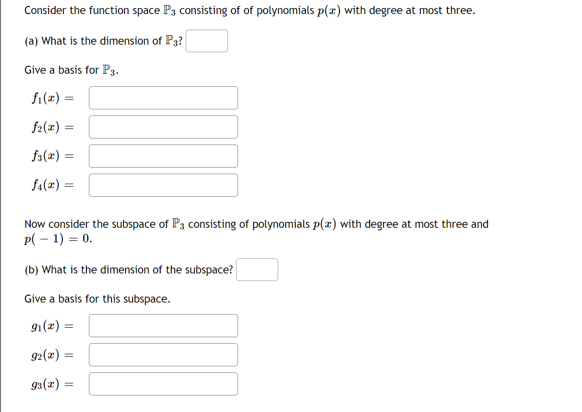 Consider the function space P3 consisting of of polynomials p(x) with degree at most three.
(a) What is the dimension of P3?
Give a basis for P3.
ƒ₁(x) =
=
ƒ₂(x) =
ƒ3(x)
ƒ4(x)
=
=
Now consider the subspace of P3 consisting of polynomials p(x) with degree at most three and
p( − 1) = 0.
(b) What is the dimension of the subspace?
Give a basis for this subspace.
9₁(x) =
92(x)
=
93(x) =
=