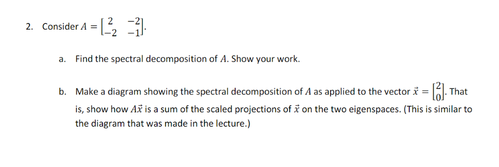 2. Consider A =
a.
[2²₂2 =3)
-2
Find the spectral decomposition of A. Show your work.
b. Make a diagram showing the spectral decomposition of A as applied to the vector x = [13].
That
is, show how Ax is a sum of the scaled projections of x on the two eigenspaces. (This is similar to
the diagram that was made in the lecture.)