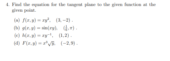 4. Find the equation for the tangent plane to the given function at the
given point.
(a) f(x, y) = xy², (3,-2).
(b) g(x, y) = sin(xy), (,).
(c) h(x, y) = xy-¹, (1,2).
(d) F(x, y) = x³√√y, (-2,9).