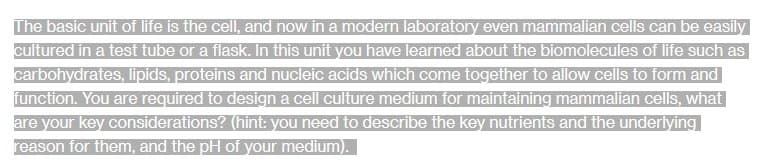 The basic unit of life is the cell, and now in a modern laboratory even mammalian cells can be easily
cultured in a test tube or a flask. In this unit you have learned about the biomolecules of life such as
carbohydrates, lipids, proteins and nucleic acids which come together to allow cells to form and
function. You are required to design a cell culture medium for maintaining mammalian cells, what
are your key considerations? (hint: you need to describe the key nutrients and the underlying
reason for them, and the pH of your medium).