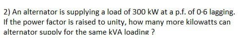 2) An alternator is supplying a load of 300 kW at a p.f. of 0-6 lagging.
If the power factor is raised to unity, how many more kilowatts can
alternator supply for the same kVA loading ?