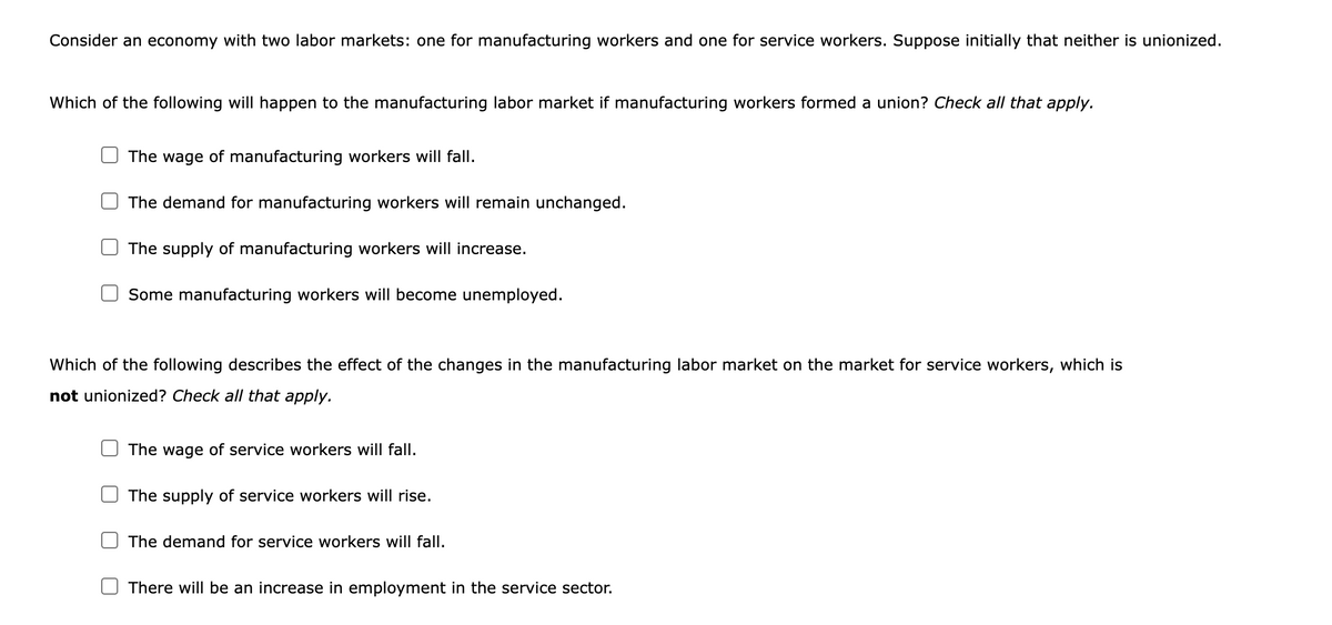 Consider an economy with two labor markets: one for manufacturing workers and one for service workers. Suppose initially that neither is unionized.
Which of the following will happen to the manufacturing labor market if manufacturing workers formed a union? Check all that apply.
The wage of manufacturing workers will fall.
The demand for manufacturing workers will remain unchanged.
The supply of manufacturing workers will increase.
Some manufacturing workers will become unemployed.
Which of the following describes the effect of the changes in the manufacturing labor market on the market for service workers, which is
not unionized? Check all that apply.
The wage of service workers will fall.
The supply of service workers will rise.
The demand for service workers will fall.
There will be an increase in employment in the service sector.