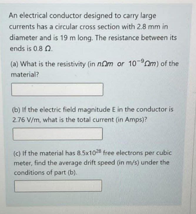 An electrical conductor designed to carry large
currents has a circular cross section with 2.8 mm in
diameter and is 19 m long. The resistance between its
ends is 0.8 2.
(a) What is the resistivity (in nom or 10-9m) of the
material?
(b) If the electric field magnitude E in the conductor is
2.76 V/m, what is the total current (in Amps)?
(c) If the material has 8.5x1028 free electrons per cubic
meter, find the average drift speed (in m/s) under the
conditions of part (b).