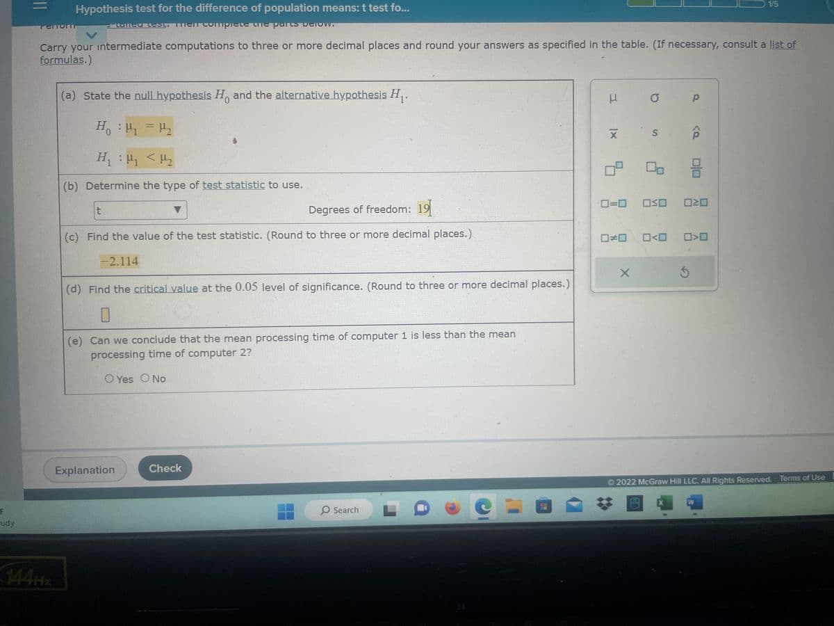 F
udy
=
Hypothesis test for the difference of population means: t test fo...
complete the parts
TEMONTT
Langu-35
Carry your intermediate computations to three or more decimal places and round your answers as specified in the table. (If necessary, consult a list of
formulas.)
(a) State the null hypothesis Ho and the alternative hypothesis H₁.
H₁ H₁ = H₂
H₁ H₁ <H₂
(b) Determine the type of test statistic to use.
t
Degrees of freedom: 19
(c) Find the value of the test statistic. (Round to three or more decimal places.)
-2.114
(d) Find the critical value at the 0.05 level of significance. (Round to three or more decimal places.)
0
(e) Can we conclude that the mean processing time of computer 1 is less than the mean
processing time of computer 2?
Yes O No
Explanation
Check
O Search
e
3
|x
□□
O
0=0 OSO
X
S
0<0
X
Р
S
믐
<D
1/5
2022 McGraw Hill LLC. All Rights Reserved. Terms of Use
W