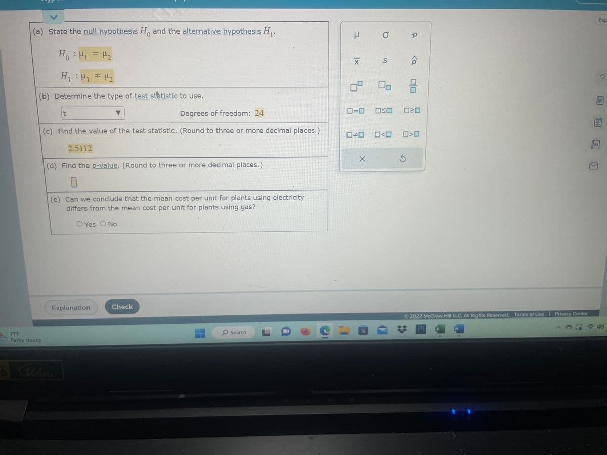 (a) State the null hypothesis Ho and the alternative hypothesis H₁.
0
H₁ : ₁ = H₂
H₁ : H₁ H₂
#
(b) Determine the type of test statistic to use.
71°F
Partly cloudy
Degrees of freedom: 24
(c) Find the value of the test statistic. (Round to three or more decimal places.)
2.5112
t
(d) Find the p-value. (Round to three or more decimal places.)
0
(e) Can we conclude that the mean cost per unit for plants using electricity
differs from the mean cost per unit for plants using gas?
O Yes O No
6144A
Explanation
Check
O Search
3
e =
|x
X
8
0=0
#0
X
O
S
OSO
P
5
3
<O 0>0
2022 McGraw Hill LLC. All Rights Reserved. Terms of Use | Privacy Center
W
Espa
EU