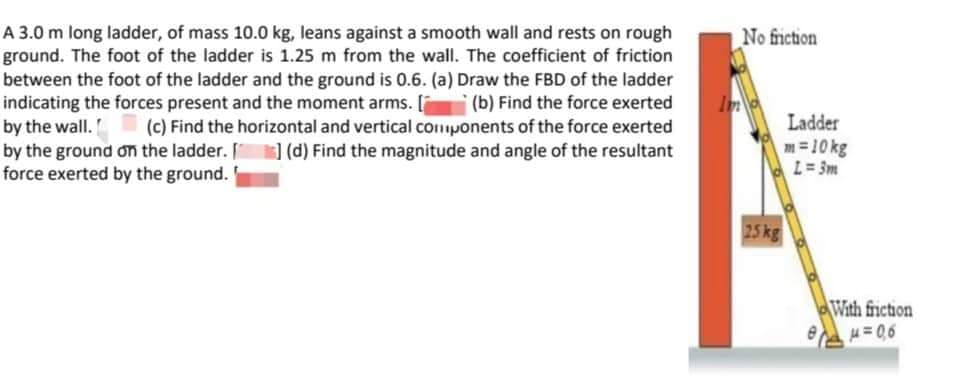 A 3.0 m long ladder, of mass 10.0 kg, leans against a smooth wall and rests on rough
ground. The foot of the ladder is 1.25 m from the wall. The coefficient of friction
between the foot of the ladder and the ground is 0.6. (a) Draw the FBD of the ladder
indicating the forces present and the moment arms. [(b) Find the force exerted
by the wall. (c) Find the horizontal and vertical components of the force exerted
by the ground on the ladder. [] (d) Find the magnitude and angle of the resultant
force exerted by the ground.
In
No friction
25 kg
Ladder
m=10kg
L = 3m
With friction
μ=0,6