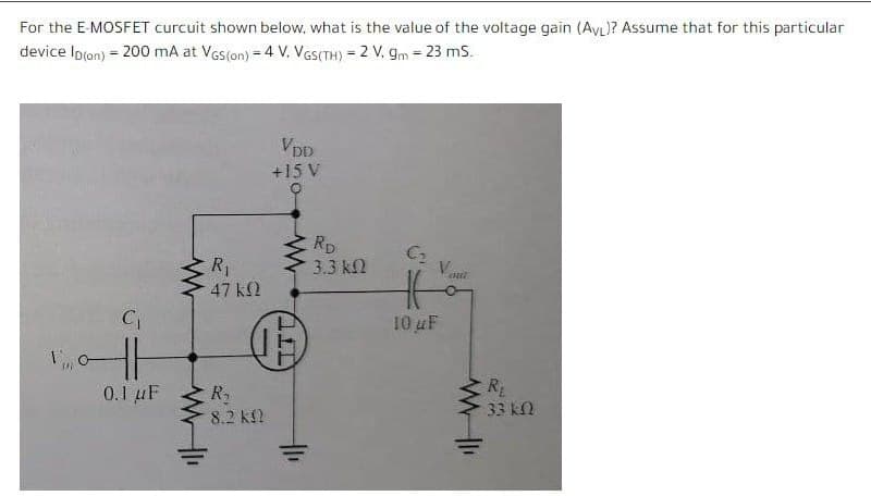 For the E-MOSFET curcuit shown below, what is the value of the voltage gain (AyL)? Assume that for this particular
device Ipron) = 200 mA at VGs(on) = 4 V. VeS(TH) = 2 V, gm = 23 mS.
%3D
VDD
+15 V
Rp
3.3 k2
C2
R1
47 k2
C
10 uF
0.1 uF
R
R
8.2 k2
33 kN

