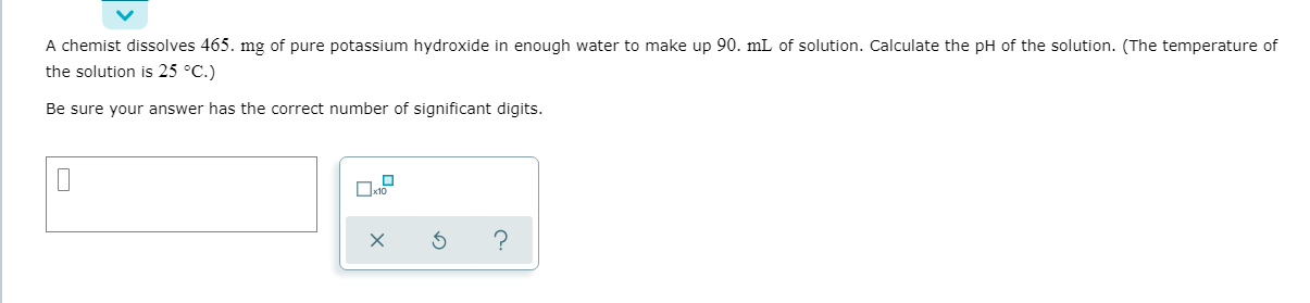 A chemist dissolves 465. mg of pure potassium hydroxide in enough water to make up 90. mL of solution. Calculate the pH of the solution. (The temperature of
the solution is 25 °C.)
Be sure your answer has the correct number of significant digits.
