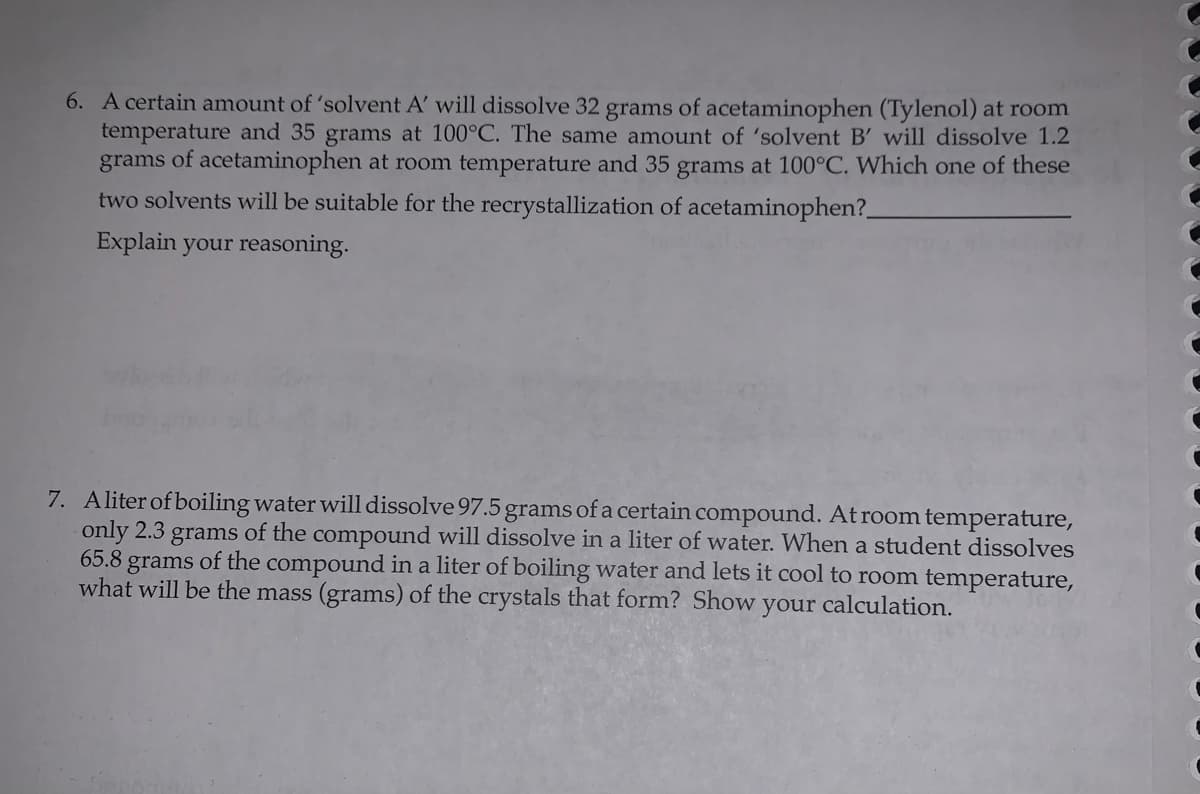 6. A certain amount of 'solvent A' will dissolve 32 grams of acetaminophen (Tylenol) at room
temperature and 35 grams at 100°C. The same amount of 'solvent B' will dissolve 1.2
grams of acetaminophen at room temperature and 35 grams at 100°C. Which one of these
two solvents will be suitable for the recrystallization of acetaminophen?_
Explain your reasoning.
7. Aliter of boiling water will dissolve 97.5 grams of a certain compound. At room temperature,
only 2.3 grams of the compound will dissolve in a liter of water. When a student dissolves
65.8 grams of the compound in a liter of boiling water and lets it cool to room temperature,
what will be the mass (grams) of the crystals that form? Show
your calculation.