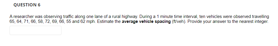 QUESTION 6
A researcher was observing traffic along one lane of a rural highway. During a 1 minute time interval, ten vehicles were observed travelling
65, 64, 71, 66, 58, 72, 69, 66, 55 and 62 mph. Estimate the average vehicle spacing (ft/veh). Provide your answer to the nearest integer.