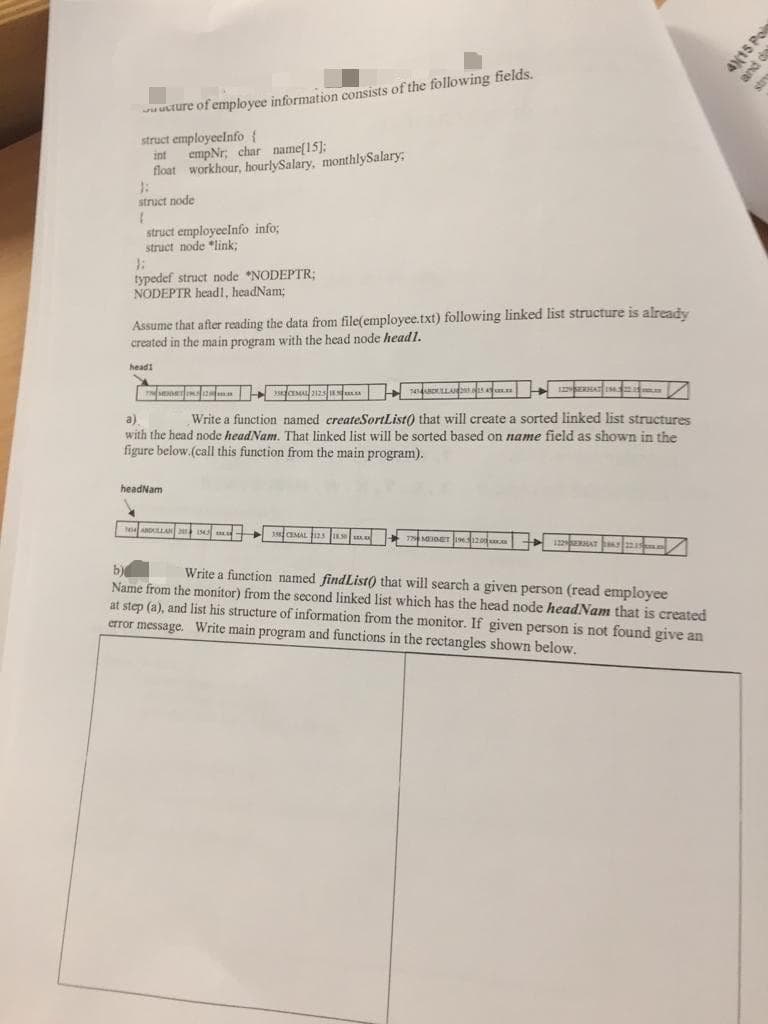 wu uture of employee information consists of the following fields.
struct employeelnfo {
empNr; char name[15]:
float workhour, hourlySalary, monthlySalary
int
struct node
1.
struct employeelnfo info;
struct node "link3;
typedef struct node *NODEPTR;
NODEPTR headl, headNam;
Assume that after reading the data from file(employee.txt) following linked list structure is already
created in the main program with the head node head1.
headi
Write a function named createSortList() that will create a sorted linked list structures
a)
with the head node headNam. That linked list will be sorted based on name field as shown in the
figure below.(call this function from the main program).
headNam
ALLA
b)
Name from the monitor) from the second linked list which has the head node headNam that is created
at step (a), and list his structure of information from the monitor. If given person is not found give an
error message. Write main program and functions in the rectangles shown below.
Write a function named findList) that will search a given person (read employee
4(15 Pol
and de
stry

