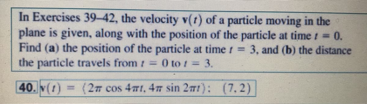 In Exercises 39-42, the velocity v(r) of a particle moving in the
plane is given, along with the position of the particle at time = 0.
Find (a) the position of the particle at time =
the particle travels from /
3, and (b) the distance
0 to = 3,
40. N()
(27 cos 4mt, 4n sin 2m); (7.2)
