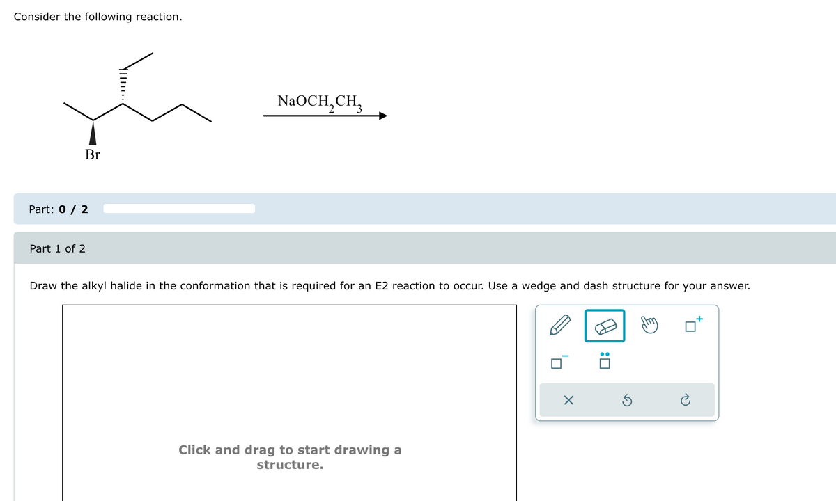 Consider the following reaction.
Part: 0 / 2
Part 1 of 2
Br
NaOCH, CH
Draw the alkyl halide in the conformation that is required for an E2 reaction to occur. Use a wedge and dash structure for your answer.
Click and drag to start drawing a
structure.
☑
: