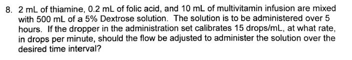 8. 2 mL of thiamine, 0.2 mL of folic acid, and 10 mL of multivitamin infusion are mixed
with 500 mL of a 5% Dextrose solution. The solution is to be administered over 5
hours. If the dropper in the administration set calibrates 15 drops/mL, at what rate,
in drops per minute, should the flow be adjusted to administer the solution over the
desired time interval?
