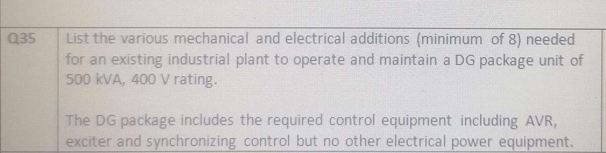 Q35
List the various mechanical and electrical additions (minimum of 8) needed
for an existing industrial plant to operate and maintain a DG package unit of
500 kVA, 400 V rating.
The DG package includes the required control equipment including AVR,
exciter and synchronizing control but no other electrical power equipment.