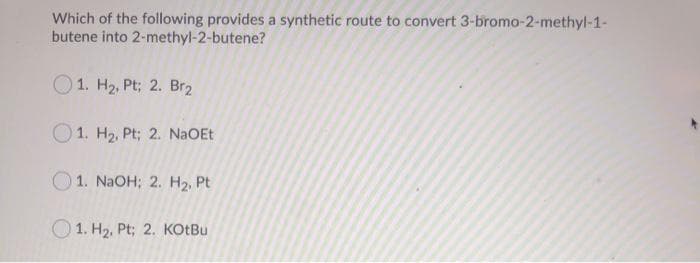 Which of the following provides a synthetic route to convert 3-bromo-2-methyl-1-
butene into
2-methyl-2-butene?
1. H₂, Pt; 2. Br₂
1. H₂, Pt; 2. NaOEt
1. NaOH; 2. H₂, Pt
1. H₂, Pt; 2. KOtBu