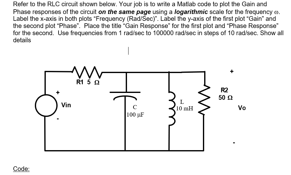 Refer to the RLC circuit shown below. Your job is to write a Matlab code to plot the Gain and
Phase responses of the circuit on the same page using a logarithmic scale for the frequency .
Label the x-axis in both plots "Frequency (Rad/Sec)". Label the y-axis of the first plot "Gain" and
the second plot "Phase". Place the title "Gain Response" for the first plot and "Phase Response"
for the second. Use frequencies from 1 rad/sec to 100000 rad/sec in steps of 10 rad/sec. Show all
details
1
m
R2
50 92
L
10 mH
Code:
+
Vin
R1 5 Ω
с
100 μF
Vo