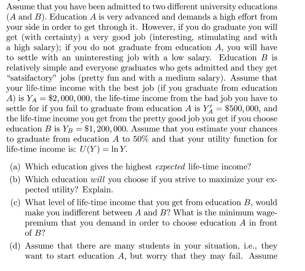 Assume that
you
have been admitted to two different university educations
(A and B). Education A is very advanced and demands a high effort from
your side in order to get through it. However, if you do graduate you will
get (with certainty) a very good job (interesting, stimulating and with
a high salary); if you do not graduate from education A, you will have
to settle with an uninteresting job with a low salary. Education B is
relatively simple and everyone graduates who gets admitted and they get
"satsifactory" jobs (pretty fun and with a medium salary). Assume that
your life-time income with the best job (if you graduate from education
A) is YA = $2, 000, 000, the life-time income from the bad job you have to
settle for if you fail to graduate from education A is Y
the life-time income you get from the pretty good job you get if you choose
education B is YB = $1, 200, 000. Assume that
to graduate from education A to 50% and that your utility function for
life-time income is: U(Y) = ln Y.
$500, 000, and
you
estimate
your chances
(a) Which education gives the highest expected life-time income?
(b) Which education will you choose if you strive to maximize your ex-
pected utility? Explain.
(c) What level of life-time income that you get from education B, would
make you indifferent between A and B? What is the minimum wage-
premium that you demand in order to choose education A in front
of B?
(d) Assume that there are many students in your situation, i.e., they
want to start education A, but worry that they may fail. Assume
