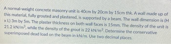 A normal-weight concrete masonry unit is 40cm by 20cm by 15cm thk. A wall made up of
this material, fully grouted and plastered, is supported by a beam. The wall dimension is (H
x L) 3m by 5m. The plaster thickness on both wall faces is 15mm. The density of the unit is
21.2 kN/m³, while the density of the grout is 22 kN/m³. Determine the conservative
superimposed dead load on the beam in kN/m. Use two decimal places.