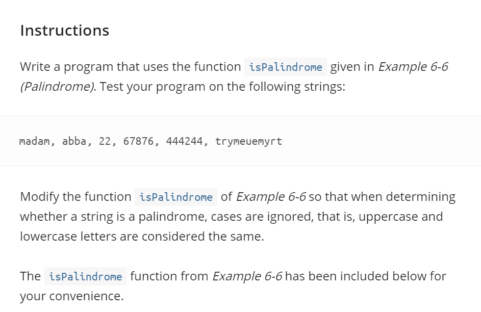 Instructions
Write a program that uses the function isPalindrome given in Example 6-6
(Palindrome). Test your program on the following strings:
madam, abba, 22, 67876, 444244, trymeuemyrt
Modify the function isPalindrome of Example 6-6 so that when determining
whether a string is a palindrome, cases are ignored, that is, uppercase and
lowercase letters are considered the same.
The isPalindrome function from Example 6-6 has been included below for
your convenience.
