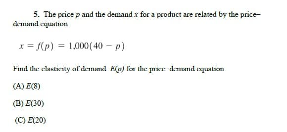 5. The price p and the demand x for a product are related by the price-
demand equation
x = f(p) = 1,000 (40 – p)
Find the elasticity of demand E(p) for the price-demand equation
(A) E(8)
(В) Е(30)
(C) E(20)
