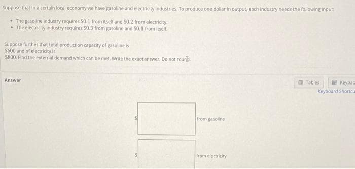 Suppose that in a certain local economy we have gasoline and electricity industries. To produce one dollar in output, each industry needs the following input:
The gasoline industry requires $0.1 from itself and $0.2 from electricity.
• The electricity industry requires $0.3 from gasoline and $0.1 from itself.
Suppose further that total production capacity of gasoline is
$600 and of electricity is
$800. Find the external demand which can be met. Write the exact answer. Do not round.
Answer
from gasoline
from electricity
m Tables
Keypac
Keyboard Shortcu