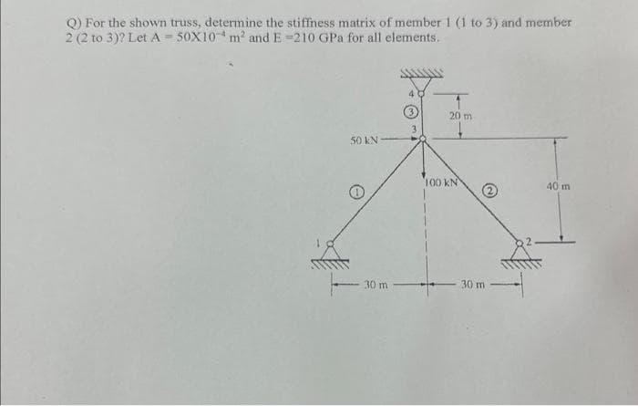 Q) For the shown truss, determine the stiffness matrix of member 1 (1 to 3) and member
2 (2 to 3)? Let A = 50X10 m² and E-210 GPa for all elements.
50 KN
30 m -
3
20 m
100 KN
30 m
40 m