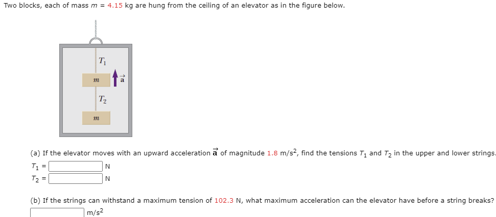 Two blocks, each of mass m = 4.15 kg are hung from the ceiling of an elevator as in the figure below.
m
T2
(a) If the elevator moves with an upward acceleration a of magnitude 1.8 m/s2, find the tensions T1 and T2 in the upper and lower string
T =
T2 =
