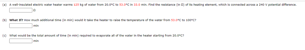 (a) A well-insulated electric water heater warms 125 kg of water from 20.0°C to 53.0°C in 33.0 min. Find the resistance (in Q2) of its heating element, which is connected across a 240 V potential difference.
Ω
(b) What If? How much additional time (in min) would it take the heater to raise the temperature of the water from 53.0°C to 100°C?
min
(c) What would be the total amount of time (in min) required to evaporate all of the water in the heater starting from 20.0°C?
min