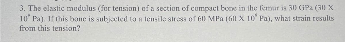 3. The elastic modulus (for tension) of a section of compact bone in the femur is 30 GPa (30 X
10' Pa). If this bone is subjected to a tensile stress of 60 MPa (60 X 10' Pa), what strain results
from this tension?