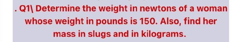 . Q1| Determine the weight in newtons of a woman
whose weight in pounds is 150. Also, find her
mass in slugs and in kilograms.

