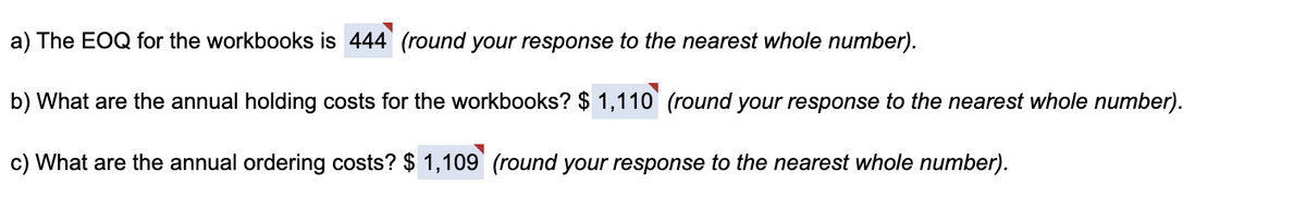 a) The EOQ for the workbooks is 444 (round your response to the nearest whole number).
b) What are the annual holding costs for the workbooks? $ 1,110 (round your response to the nearest whole number).
c) What are the annual ordering costs? $ 1,109 (round your response to the nearest whole number).