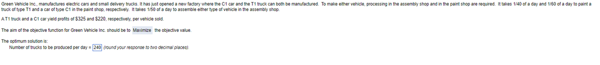 Green Vehicle Inc., manufactures electric cars and small delivery trucks. It has just opened a new factory where the C1 car and the T1 truck can both be manufactured. To make either vehicle, processing in the assembly shop and in the paint shop are required. It takes 1/40 of a day and 1/60 of a day to paint a
truck of type T1 and a car of type C1 in the paint shop, respectively. It takes 1/50 of a day to assemble either type of vehicle in the assembly shop.
AT1 truck and a C1 car yield profits of $325 and $220, respectively, per vehicle sold.
The aim of the objective function for Green Vehicle Inc. should be to Maximize the objective value.
The optimum solution is:
Number of trucks to be produced per day = 240 (round your response to two decimal places).