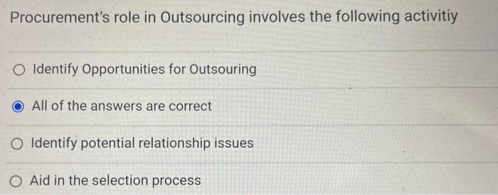 Procurement's role in Outsourcing involves the following activitiy
O Identify Opportunities for Outsouring
All of the answers are correct
O Identify potential relationship issues
OAid in the selection process