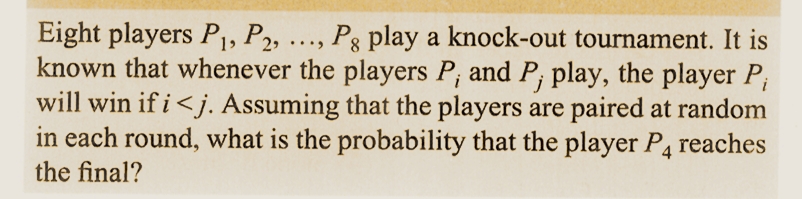 8
i
Eight players P₁, P2, ..., Pg play a knock-out tournament. It is
known that whenever the players P, and P, play, the player P₁
will win if i <j. Assuming that the players are paired at random
in each round, what is the probability that the player P4 reaches
the final?