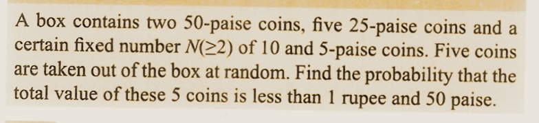 A box contains two 50-paise coins, five 25-paise coins and a
certain fixed number N(≥2) of 10 and 5-paise coins. Five coins
are taken out of the box at random. Find the probability that the
total value of these 5 coins is less than 1 rupee and 50 paise.