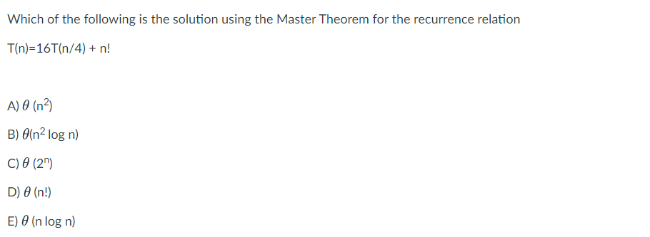 Which of the following is the solution using the Master Theorem for the recurrence relation
T(n)=16T(n/4) + n!
A) 0 (n²)
B) 0(n² log n)
C) 0 (2")
D) 0 (n!)
E) 0 (n log n)
