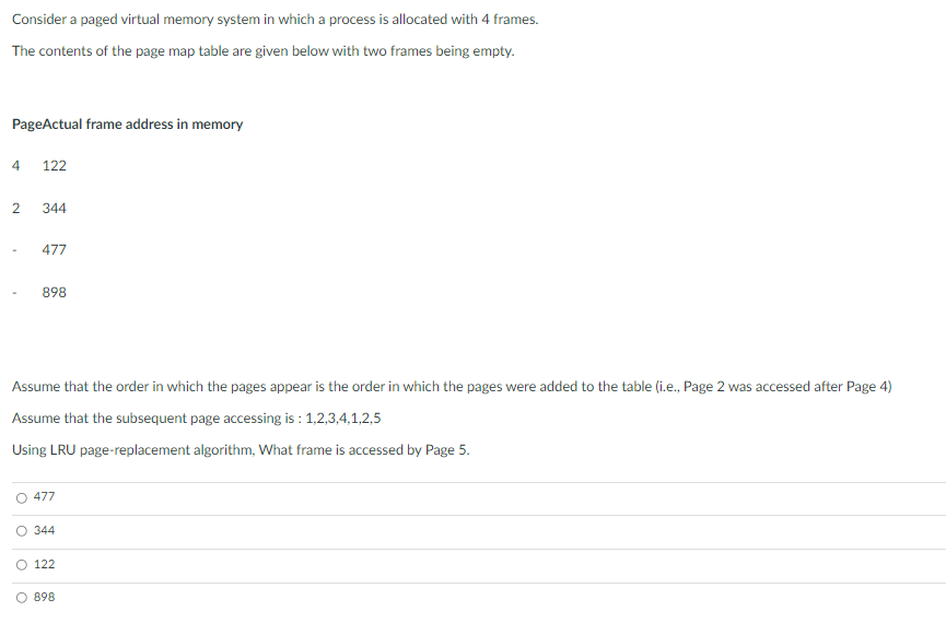 Consider a paged virtual memory system in which a process is allocated with 4 frames.
The contents of the page map table are given below with two frames being empty.
PageActual frame address in memory
4
122
344
477
898
Assume that the order in which the pages appear is the order in which the pages were added to the table (i.e., Page 2 was accessed after Page 4)
Assume that the subsequent page accessing is : 1,2,3,4,1,2,5
Using LRU page-replacement algorithm, What frame is accessed by Page 5.
477
O 344
122
O 898
